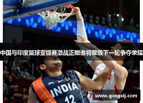 中国与印度篮球亚锦赛激战正酣谁将晋级下一轮争夺荣耀